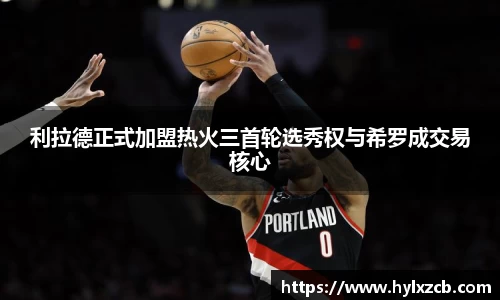 利拉德正式加盟热火三首轮选秀权与希罗成交易核心