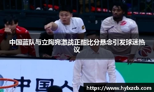 中国蓝队与立陶宛激战正酣比分悬念引发球迷热议