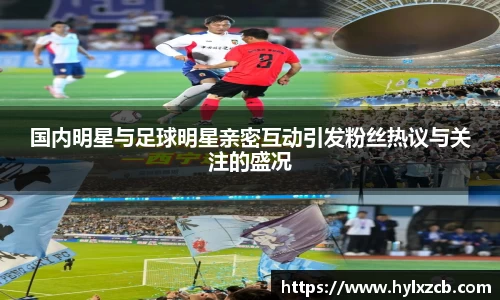 国内明星与足球明星亲密互动引发粉丝热议与关注的盛况