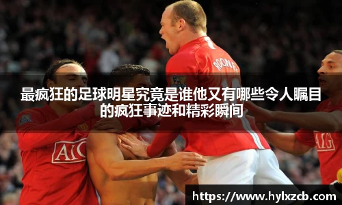 最疯狂的足球明星究竟是谁他又有哪些令人瞩目的疯狂事迹和精彩瞬间
