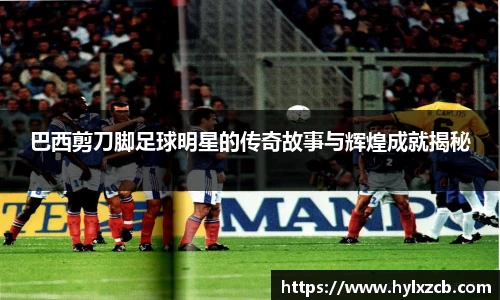 巴西剪刀脚足球明星的传奇故事与辉煌成就揭秘