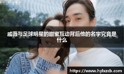 戚薇与足球明星的甜蜜互动背后他的名字究竟是什么