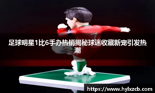 足球明星1比6手办热销揭秘球迷收藏新宠引发热潮